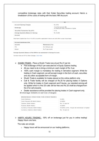 51
competitive brokerage rates with their Kotak Securities trading account. Here’s a
breakdown of the costs of trading with the basic NRI Account:
 SHUBH TRADE - Place a Shubh Trade now at just Rs.21 per lot.
 Flat brokerage of Rs21 per executed lot in Equity Options trading
 All you need to do is bring a minimum cash margin of Rs.1Lac
 100% cash margin is mandatory for trading in derivative segment. While for
trading in Cash segment, we will accept margin in the form of cash, securities
and any other acceptable form of margin.
 Shubh Trade is available for trades placed on the online platform only
 Call & Trade facility will be charged at Rs.20 for placing trades in Options
only. While for trades in Cash segment and Futures, our standard pricing will
be applied which is first 20 calls will be free and Rs.20 shall be charged from
the 21st call onwards
 Dealer assistance will be provided for placing trades in Cash segment only.
 HAPPY HOURS TRADING - 50% off on brokerage just for you in online trading!
Happy Hours are here.
The rules are simple:
o Happy hours will be announced on our trading platforms.
 