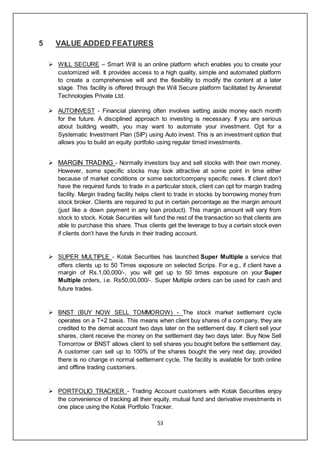 53
5 VALUE ADDED FEATURES
 WILL SECURE – Smart Will is an online platform which enables you to create your
customized will. It provides access to a high quality, simple and automated platform
to create a comprehensive will and the flexibility to modify the content at a later
stage. This facility is offered through the Will Secure platform facilitated by Ameretat
Technologies Private Ltd.
 AUTOINVEST - Financial planning often involves setting aside money each month
for the future. A disciplined approach to investing is necessary. If you are serious
about building wealth, you may want to automate your investment. Opt for a
Systematic Investment Plan (SIP) using Auto invest. This is an investment option that
allows you to build an equity portfolio using regular timed investments.
 MARGIN TRADING - Normally investors buy and sell stocks with their own money.
However, some specific stocks may look attractive at some point in time either
because of market conditions or some sector/company specific news. If client don’t
have the required funds to trade in a particular stock, client can opt for margin trading
facility. Margin trading facility helps client to trade in stocks by borrowing money from
stock broker. Clients are required to put in certain percentage as the margin amount
(just like a down payment in any loan product). This margin amount will vary from
stock to stock. Kotak Securities will fund the rest of the transaction so that clients are
able to purchase this share. Thus clients get the leverage to buy a certain stock even
if clients don’t have the funds in their trading account.
 SUPER MULTIPLE - Kotak Securities has launched Super Multiple a service that
offers clients up to 50 Times exposure on selected Scrips. For e.g., if client have a
margin of Rs.1,00,000/-, you will get up to 50 times exposure on your Super
Multiple orders, i.e. Rs50,00,000/-. Super Multiple orders can be used for cash and
future trades.
 BNST (BUY NOW SELL TOMMOROW) - The stock market settlement cycle
operates on a T+2 basis. This means when client buy shares of a company, they are
credited to the demat account two days later on the settlement day. If client sell your
shares, client receive the money on the settlement day two days later. Buy Now Sell
Tomorrow or BNST allows client to sell shares you bought before the settlement day.
A customer can sell up to 100% of the shares bought the very next day, provided
there is no change in normal settlement cycle. The facility is available for both online
and offline trading customers.
 PORTFOLIO TRACKER - Trading Account customers with Kotak Securities enjoy
the convenience of tracking all their equity, mutual fund and derivative investments in
one place using the Kotak Portfolio Tracker.
 