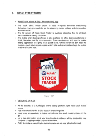 55
6. KOTAK STOCK TRADER
 Kotak Stock trader (KST) – Mobile trading app
 The Kotak Stock Trader allows to trade in equities, derivatives and currency
derivatives, track your portfolio, get live streaming market updates and stock quotes,
and loads more.
 The full version of Kotak Stock Trader is available absolutely free to all Kotak
Securities online trading customers.
 The mobile share trading software is also available for offline trading customers of
Kotak Securities and for non-customers. They can download and use the mobile
trading application by signing in as guest users. Offline customers can track the
markets, check stock prices, create watch lists and view intraday charts for scripts
listed on BSE and NSE.
Figure: 1 KST
 BENEFITS OF KST
 All the benefits of a full-fledged online trading platform, right inside your mobile
phone.
 High level of security for all your account and trading data.
 Never miss an opportunity to buy or sell, with real time stock market updates on the
go.
 Up to date information on all your investments at a glance, without logging into your
computer or digging through physical statements.
 Ability to rectify or cancel trades even when you are not near a trading terminal.
 