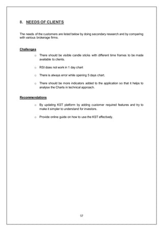 57
8. NEEDS OF CLIENTS
The needs of the customers are listed below by doing secondary research and by comparing
with various brokerage firms.
Challenges
o There should be visible candle sticks with different time frames to be made
available to clients.
o RSI does not work in 1 day chart
o There is always error while opening 5 days chart.
o There should be more indicators added to the application so that it helps to
analyse the Charts in technical approach.
Recommendations
o By updating KST platform by adding customer required features and try to
make it simpler to understand for investors.
o Provide online guide on how to use the KST effectively.
 