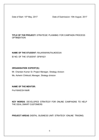 6
Date of Start: 15th May, 2017 Date of Submission: 15th August, 2017
TITLE OF THE PROJECT: STRATEGIC PLANNING FOR CAMPAIGN PROCESS
OPTIMIZATION
NAME OF THE STUDENT: RAJARAM MUTALIKDESAI
ID NO. OF THE STUDENT: GFM1621
ORGANISATION EXPERT(S):
Mr. Chandan Kumar Sr. Project Manager, Strategy division
Ms. Ashwini Chikkodi, Manager, Strategy division
NAME OF THE MENTOR:
Prof RAKESH NAIR
KEY WORDS: DEVELOPED STRATEGY FOR ONLINE CAMPAIGNS TO HELP
THE DEAL SMART CUSTOMERS
PROJECT AREAS: DIGITAL BUSINESS UNIT/ STRATEGY /ONLINE TRADING.
 