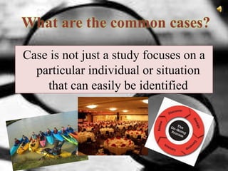 What are the common cases?
Case is not just a study focuses on a
particular individual or situation
that can easily be identified