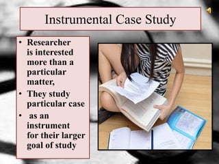 Instrumental Case Study
• Researcher
is interested
more than a
particular
matter,
• They study
particular case
• as an
instrument
for their larger
goal of study