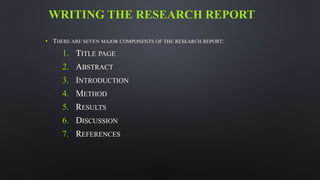 WRITING THE RESEARCH REPORT
• THERE ARE SEVEN MAJOR COMPONENTS OF THE RESEARCH REPORT:
1. TITLE PAGE
2. ABSTRACT
3. INTRODUCTION
4. METHOD
5. RESULTS
6. DISCUSSION
7. REFERENCES
 