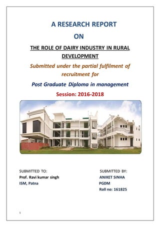1
A RESEARCH REPORT
ON
THE ROLE OF DAIRY INDUSTRY IN RURAL
DEVELOPMENT
Submitted under the partial fulfilment of
recruitment for
Post Graduate Diploma in management
Session: 2016-2018
SUBMITTED TO: SUBMITTED BY:
Prof. Ravi kumar singh ANIKET SINHA
ISM, Patna PGDM
Roll no: 161825
 
