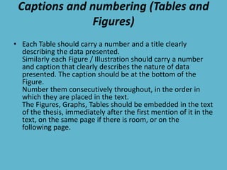 Captions and numbering (Tables and
Figures)
• Each Table should carry a number and a title clearly
describing the data presented.
Similarly each Figure / Illustration should carry a number
and caption that clearly describes the nature of data
presented. The caption should be at the bottom of the
Figure.
Number them consecutively throughout, in the order in
which they are placed in the text.
The Figures, Graphs, Tables should be embedded in the text
of the thesis, immediately after the first mention of it in the
text, on the same page if there is room, or on the
following page.
 