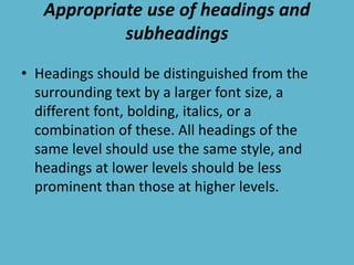 Appropriate use of headings and
subheadings
• Headings should be distinguished from the
surrounding text by a larger font size, a
different font, bolding, italics, or a
combination of these. All headings of the
same level should use the same style, and
headings at lower levels should be less
prominent than those at higher levels.
 
