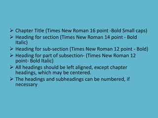  Chapter Title (Times New Roman 16 point -Bold Small caps)
 Heading for section (Times New Roman 14 point - Bold
Italic)
 Heading for sub-section (Times New Roman 12 point - Bold)
 Heading for part of subsection- (Times New Roman 12
point- Bold Italic)
 All headings should be left aligned, except chapter
headings, which may be centered.
 The headings and subheadings can be numbered, if
necessary
 