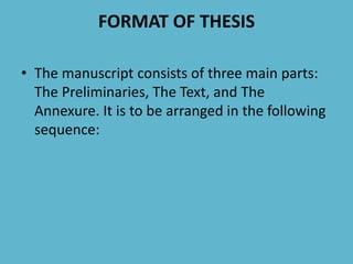 FORMAT OF THESIS
• The manuscript consists of three main parts:
The Preliminaries, The Text, and The
Annexure. It is to be arranged in the following
sequence:
 