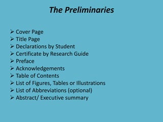 The Preliminaries
 Cover Page
 Title Page
 Declarations by Student
 Certificate by Research Guide
 Preface
 Acknowledgements
 Table of Contents
 List of Figures, Tables or Illustrations
 List of Abbreviations (optional)
 Abstract/ Executive summary
 