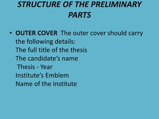 STRUCTURE OF THE PRELIMINARY
PARTS
• OUTER COVER The outer cover should carry
the following details:
The full title of the thesis
The candidate’s name
Thesis - Year
Institute’s Emblem
Name of the Institute
 