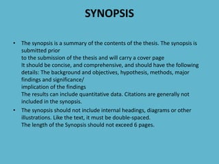 SYNOPSIS
• The synopsis is a summary of the contents of the thesis. The synopsis is
submitted prior
to the submission of the thesis and will carry a cover page
It should be concise, and comprehensive, and should have the following
details: The background and objectives, hypothesis, methods, major
findings and significance/
implication of the findings
The results can include quantitative data. Citations are generally not
included in the synopsis.
• The synopsis should not include internal headings, diagrams or other
illustrations. Like the text, it must be double-spaced.
The length of the Synopsis should not exceed 6 pages.
 