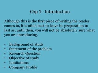 Chp 1 - Introduction
Although this is the first piece of writing the reader
comes to, it is often best to leave its preparation to
last as, until then, you will not be absolutely sure what
you are introducing.
• Background of study
• Statement of the problem
• Research Question
• Objective of study
• Limitations
• Company Profile
 
