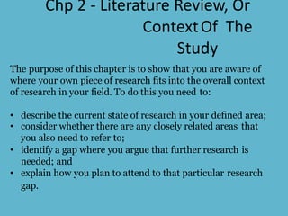 Chp 2 - Literature Review, Or
ContextOf The
Study
The purpose of this chapter is to show that you are aware of
where your own piece of research fits into the overall context
of research in your field. To do this you need to:
• describe the current state of research in your defined area;
• consider whether there are any closely related areas that
you also need to refer to;
• identify a gap where you argue that further research is
needed; and
• explain how you plan to attend to that particular research
gap.
 