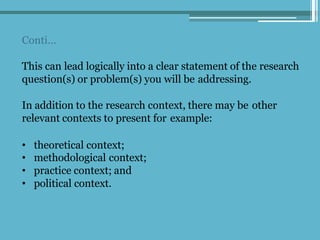Conti…
This can lead logically into a clear statement of the research
question(s) or problem(s) you will be addressing.
In addition to the research context, there may be other
relevant contexts to present for example:
• theoretical context;
• methodological context;
• practice context; and
• political context.
 
