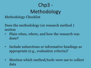 Chp3 -
Methodology
Methodology Checklist
Does the methodology (or research method )
section
• Plain when, where, and how the research was
done?
• Include subsections or informative headings as
appropriate (e.g., evaluation criteria)?
• Mention which method/tools were use to collect
data
 