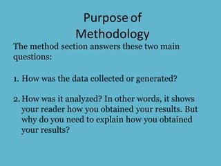 Purposeof
Methodology
The method section answers these two main
questions:
1. How was the data collected or generated?
2.How was it analyzed? In other words, it shows
your reader how you obtained your results. But
why do you need to explain how you obtained
your results?
 