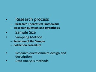 • Research process
– Research Theoretical Framework
– Research question and Hypothesis
• Sample Size
• Sampling Method
– Selection of the Sample
– Collection Procedure
• Research questionnaire design and
description
• Data Analysis methods
 
