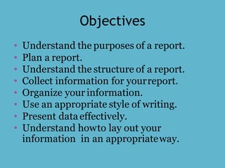 Objectives
• Understand the purposes of a report.
• Plan a report.
• Understand the structure of a report.
• Collect information for yourreport.
• Organize your information.
• Use an appropriate style of writing.
• Present dataeffectively.
• Understand howto lay out your
information in an appropriateway.
 