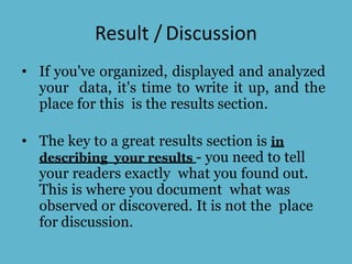 Result / Discussion
• If you've organized, displayed and analyzed
your data, it's time to write it up, and the
place for this is the results section.
• The key to a great results section is in
describing your results - you need to tell
your readers exactly what you found out.
This is where you document what was
observed or discovered. It is not the place
for discussion.
 