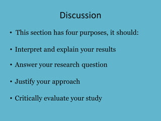 Discussion
• This section has four purposes, it should:
• Interpret and explain your results
• Answer your research question
• Justify your approach
• Critically evaluate your study
 
