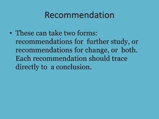 Recommendation
• These can take two forms:
recommendations for further study, or
recommendations for change, or both.
Each recommendation should trace
directly to a conclusion.
 