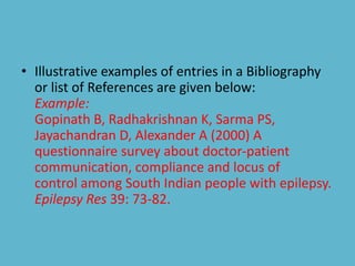 • Illustrative examples of entries in a Bibliography
or list of References are given below:
Example:
Gopinath B, Radhakrishnan K, Sarma PS,
Jayachandran D, Alexander A (2000) A
questionnaire survey about doctor-patient
communication, compliance and locus of
control among South Indian people with epilepsy.
Epilepsy Res 39: 73-82.
 
