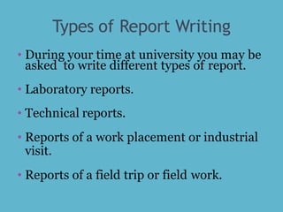 Types of Report Writing
• During your time at university you may be
asked to write different types of report.
• Laboratory reports.
• Technical reports.
• Reports of a work placement or industrial
visit.
• Reports of a field trip or field work.
 
