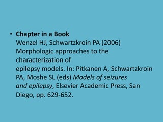 • Chapter in a Book
Wenzel HJ, Schwartzkroin PA (2006)
Morphologic approaches to the
characterization of
epilepsy models. In: Pitkanen A, Schwartzkroin
PA, Moshe SL (eds) Models of seizures
and epilepsy, Elsevier Academic Press, San
Diego, pp. 629-652.
 