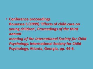 • Conference proceedings
Bourassa S (1999) ‘Effects of child care on
young children’, Proceedings of the third
annual
meeting of the International Society for Child
Psychology, International Society for Child
Psychology, Atlanta, Georgia, pp. 44-6.
 