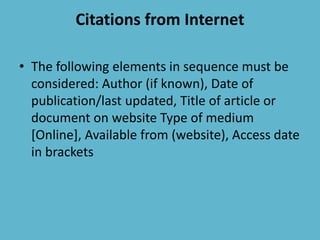 Citations from Internet
• The following elements in sequence must be
considered: Author (if known), Date of
publication/last updated, Title of article or
document on website Type of medium
[Online], Available from (website), Access date
in brackets
 