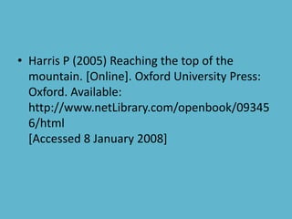 • Harris P (2005) Reaching the top of the
mountain. [Online]. Oxford University Press:
Oxford. Available:
http://www.netLibrary.com/openbook/09345
6/html
[Accessed 8 January 2008]
 