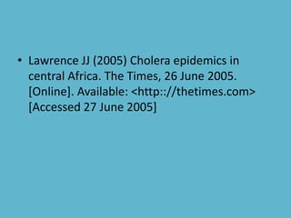 • Lawrence JJ (2005) Cholera epidemics in
central Africa. The Times, 26 June 2005.
[Online]. Available: <http:://thetimes.com>
[Accessed 27 June 2005]
 