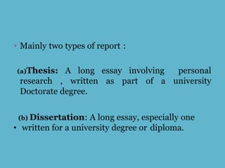 • Mainly two types of report :
(a)Thesis: A long essay involving personal
research , written as part of a university
Doctorate degree.
(b) Dissertation: A long essay, especially one
• written for a university degree or diploma.
 