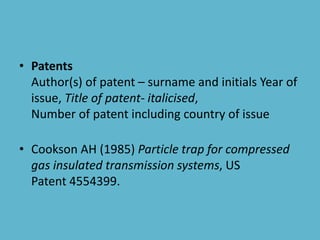 • Patents
Author(s) of patent – surname and initials Year of
issue, Title of patent- italicised,
Number of patent including country of issue
• Cookson AH (1985) Particle trap for compressed
gas insulated transmission systems, US
Patent 4554399.
 