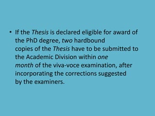 • If the Thesis is declared eligible for award of
the PhD degree, two hardbound
copies of the Thesis have to be submitted to
the Academic Division within one
month of the viva-voce examination, after
incorporating the corrections suggested
by the examiners.
 