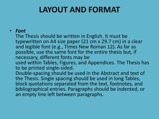 LAYOUT AND FORMAT
• Font
The Thesis should be written in English. It must be
typewritten on A4 size paper (21 cm x 29.7 cm) in a clear
and legible font (e.g., Times New Roman 12). As far as
possible, use the same font for the entire thesis but, if
necessary, different fonts may be
used within Tables, Figures, and Appendices. The Thesis has
to be printed single-sided.
Double-spacing should be used in the Abstract and text of
the Thesis. Single spacing should be used in long Tables,
block quotations separated from the text, footnotes, and
bibliographical entries. Paragraphs should be indented, or
an empty line left between paragraphs.
 
