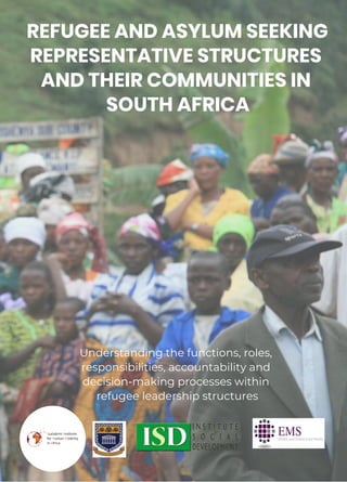 REFUGEE AND ASYLUM SEEKING
REPRESENTATIVE STRUCTURES
AND THEIR COMMUNITIES IN
SOUTH AFRICA
Understanding the functions, roles,
responsibilities, accountability and
decision-making processes within
refugee leadership structures
 