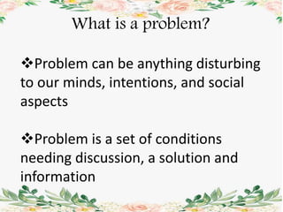 What is a problem?
Problem can be anything disturbing
to our minds, intentions, and social
aspects
Problem is a set of conditions
needing discussion, a solution and
information
 