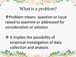 What is a problem?
Problem means question or issue
raised to examine or addressed for
consideration or solution
 It implies the possibility of
empirical investigation of data
collection and analysis
 