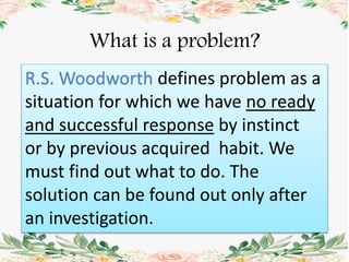 What is a problem?
R.S. Woodworth defines problem as a
situation for which we have no ready
and successful response by instinct
or by previous acquired habit. We
must find out what to do. The
solution can be found out only after
an investigation.
 