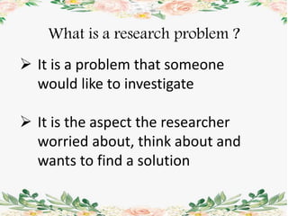 What is a research problem ?
 It is a problem that someone
would like to investigate
 It is the aspect the researcher
worried about, think about and
wants to find a solution
 