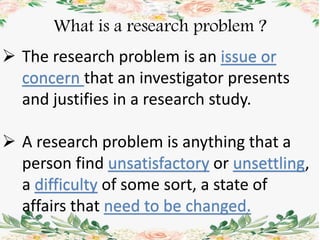 What is a research problem ?
 The research problem is an issue or
concern that an investigator presents
and justifies in a research study.
 A research problem is anything that a
person find unsatisfactory or unsettling,
a difficulty of some sort, a state of
affairs that need to be changed.
 