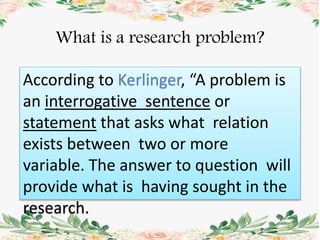 What is a research problem?
According to Kerlinger, “A problem is
an interrogative sentence or
statement that asks what relation
exists between two or more
variable. The answer to question will
provide what is having sought in the
research.
 