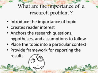 • Introduce the importance of topic
• Creates reader interest
• Anchors the research questions,
hypotheses, and assumptions to follow.
• Place the topic into a particular context
• Provide framework for reporting the
results.
What are the importance of a
research problem ?
 