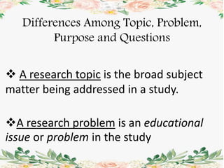 A research problem is an educational
issue or problem in the study
Differences Among Topic, Problem,
Purpose and Questions
 A research topic is the broad subject
matter being addressed in a study.
 