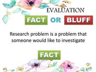 Research problem is a problem that
someone would like to investigate
 