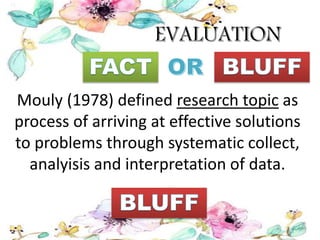Mouly (1978) defined research topic as
process of arriving at effective solutions
to problems through systematic collect,
analyisis and interpretation of data.
 