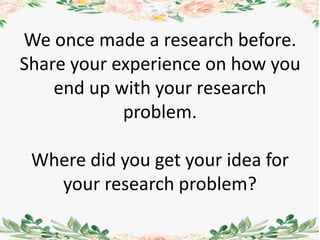 We once made a research before.
Share your experience on how you
end up with your research
problem.
Where did you get your idea for
your research problem?
 