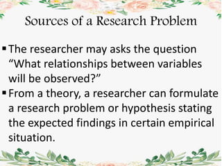 Sources of a Research Problem
The researcher may asks the question
“What relationships between variables
will be observed?”
From a theory, a researcher can formulate
a research problem or hypothesis stating
the expected findings in certain empirical
situation.
 